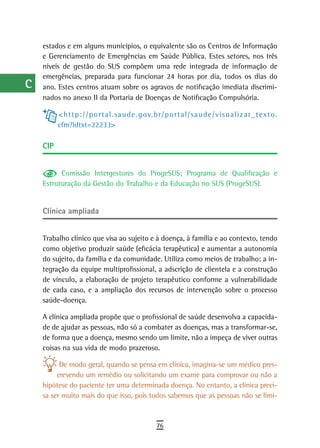 a    estados e em alguns municípios, o equivalente são os Centros de Informação
      e Gerenciamento de Emergências em Saúde Pública. Estes setores, nos três
  B   níveis de gestão do SUS compõem uma rede integrada de informação de
      emergências, preparada para funcionar 24 horas por dia, todos os dias do
  C   ano. Estes centros atuam sobre os agravos de notificação imediata discrimi-
      nados no anexo II da Portaria de Doenças de Notificação Compulsória.
  d
            < h t t p : / / p o r t a l . sa u d e . g ov. b r / p o r t a l / sa u d e / v is u a l i z a r _ t e x t o .
  e         cfm?idtxt=22233>

  F   CiP

 G
            Comissão Intergestores do ProgeSUS; Programa de Qualificação e
 H    Estruturação da Gestão do Trabalho e da Educação no SUS (ProgeSUS).


  i   Clínica ampliada
  L
      Trabalho clínico que visa ao sujeito e à doença, à família e ao contexto, tendo
 M    como objetivo produzir saúde (eficácia terapêutica) e aumentar a autonomia
      do sujeito, da família e da comunidade. Utiliza como meios de trabalho: a in-
n-o   tegração da equipe multiprofissional, a adscrição de clientela e a construção
      de vínculo, a elaboração de projeto terapêutico conforme a vulnerabilidade
  P   de cada caso, e a ampliação dos recursos de intervenção sobre o processo
      saúde-doença.
 Q
      A clínica ampliada propõe que o profissional de saúde desenvolva a capacida-
  r   de de ajudar as pessoas, não só a combater as doenças, mas a transformar-se,
      de forma que a doença, mesmo sendo um limite, não a impeça de viver outras
  s   coisas na sua vida de modo prazeroso.

  t         De modo geral, quando se pensa em clínica, imagina-se um médico pres-
           crevendo um remédio ou solicitando um exame para comprovar ou não a
 U    hipótese do paciente ter uma determinada doença. No entanto, a clínica preci-
      sa ser muito mais do que isso, pois todos sabemos que as pessoas não se limi-
V-Z
                                                             76
 