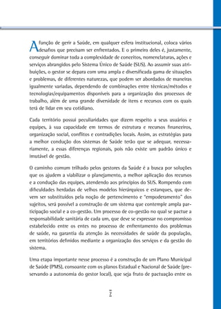 A    função de gerir a Saúde, em qualquer esfera institucional, coloca vários
     desafios que precisam ser enfrentados. E o primeiro deles é, justamente,
conseguir dominar toda a complexidade de conceitos, nomenclaturas, ações e
serviços abrangidos pelo Sistema Único de Saúde (SUS). Ao assumir suas atri-
buições, o gestor se depara com uma ampla e diversificada gama de situações
e problemas, de diferentes naturezas, que podem ser abordados de maneiras
igualmente variadas, dependendo de combinações entre técnicas/métodos e
tecnologias/equipamentos disponíveis para a organização dos processos de
trabalho, além de uma grande diversidade de itens e recursos com os quais
terá de lidar em seu cotidiano.

Cada território possui peculiaridades que dizem respeito a seus usuários e
equipes, à sua capacidade em termos de estrutura e recursos financeiros,
organização social, conflitos e contradições locais. Assim, as estratégias para
a melhor condução dos sistemas de Saúde terão que se adequar, necessa-
riamente, a essas diferenças regionais, pois não existe um padrão único e
imutável de gestão.

O caminho comum trilhado pelos gestores da Saúde é a busca por soluções
que os ajudem a viabilizar o planejamento, a melhor aplicação dos recursos
e a condução das equipes, atendendo aos princípios do SUS. Rompendo com
dificuldades herdadas de velhos modelos hierárquicos e estanques, que de-
vem ser substituídos pela noção de pertencimento e “empoderamento” dos
sujeitos, será possível a construção de um sistema que contemple ampla par-
ticipação social e a co-gestão. Um processo de co-gestão no qual se pactue a
responsabilidade sanitária de cada um, que deve se expressar no compromisso
estabelecido entre os entes no processo de enfrentamento dos problemas
de saúde, na garantia da atenção às necessidades de saúde da população,
em territórios definidos mediante a organização dos serviços e da gestão do
sistema.

Uma etapa importante nesse processo é a construção de um Plano Municipal
de Saúde (PMS), consoante com os planos Estadual e Nacional de Saúde (pre-
servando a autonomia do gestor local), que seja fruto de pactuação entre os


                                      7
 