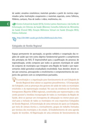 a    de saúde; anuários estatísticos; materiais gerados a partir de eventos orga-
      nizados pelas instituições cooperantes e materiais especiais, como folhetos,
  B   fôlderes, cartazes, fitas de áudio e vídeo, multimeios, etc.

  C         Centro Cultural da Saúde (CCS), Centro Latino-Americano e do Caribe de
      Informação em Ciências da Saúde (Bireme), Conselho Editorial do Ministério
  d   da Saúde (Coned MS), Estação Biblioteca Virtual em Saúde (Estação BVS),
      Política Editorial.
  e
           http://dtr2001.saude.gov.br/bvs/bibliosus/colec.htm.
  F
      Colegiados de Gestão regional
 G
 H    Espaço permanente de pactuação, co-gestão solidária e cooperação das re-
      giões de saúde que tem como objetivo fundamental garantir o cumprimento
  i   dos princípios do SUS. É imprescindível para a qualificação do processo de
      regionalização, sendo composto por todos os gestores municipais de saúde
  L   do conjunto de municípios que integram uma Região de Saúde e por repre-
      sentantes do(s) gestor(es) estadual(ais) envolvido(s). Suas decisões devem se
 M    dar por consenso, pressupondo o envolvimento e comprometimento do con-
      junto dos gestores com os compromissos pactuados.
n-o
            A constituição e a organização para funcionamento de um Colegiado de
  P         Gestão Regional deve adotar os seguintes procedimentos: 1) Composição
      do Colegiado, com as presenças dos gestores de saúde de todos os municípios
 Q    envolvidos e da representação estadual. No caso da existência de Comissões
      Intergestores Bipartite (CIBs) regionais, constituídas por representações e não
  r   sendo possível a imediata incorporação de todos os municípios da Região de
      Saúde, deve-se pactuar um cronograma de adequação no menor prazo pos-
  s   sível para a inclusão de todos os municípios em seus respectivos Colegiados
      de Gestão Regional. 2) Constituição de uma estrutura de apoio ao Colegiado,
  t   por meio de câmara técnica e, eventualmente, grupos de trabalho formados
      por técnicos dos municípios e do estado. 3) Estabelecimento de uma agenda
 U    regular de reuniões. 4) Organização de uma estrutura de funcionamento do
V-Z
                                            80
 
