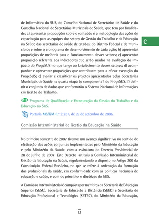 de Informática do SUS, do Conselho Nacional de Secretários de Saúde e do        a
Conselho Nacional de Secretários Municipais de Saúde, que tem por finalida-
de: a) apresentar proposições sobre o conteúdo e a metodologia das ações de     B
capacitação para as equipes dos setores de Gestão do Trabalho e da Educação
na Saúde das secretarias de saúde de estados, do Distrito Federal e de muni-    C
cípios e sobre o cronograma de desenvolvimento de cada ação; b) apresentar
proposições de melhoria para o funcionamento desses setores; c) apresentar
                                                                                d
proposição referente aos indicadores que serão usados na avaliação do im-
pacto do ProgeSUS no que tange ao fortalecimento desses setores; d) acom-
                                                                                e
panhar e apresentar proposições que contribuam para a eficaz execução do
                                                                                F
ProgeSUS; e) avaliar e classificar os projetos apresentados pelas Secretarias
Municipais de Saúde na quarta etapa do componente I do ProgeSUS; f) defi-       G
nir o conjunto de dados que conformarão o Sistema Nacional de Informações
em Gestão do Trabalho.                                                          H
     Programa de Qualificação e Estruturação da Gestão do Trabalho e da
Educação no SUS.
                                                                                i
     Portaria MS/GM n.o 2.261, de 22 de setembro de 2006.                       L

Comissão interministerial de Gestão da educação na saúde
                                                                                M
                                                                                n-o
No primeiro semestre de 2007 tivemos um avanço significativo no sentido de
efetivação das ações conjuntas implementadas pelo Ministério da Educação        P
e pelo Ministério da Saúde, com a assinatura do Decreto Presidencial de
20 de junho de 2007. Este Decreto instituiu a Comissão Interministerial de      Q
Gestão da Educação na Saúde, regulamentando o disposto no Artigo 200 da
Constituição Federal Brasileira, no que se refere à ordenação da formação
                                                                                r
dos profissionais da saúde, em conformidade com as políticas nacionais de
educação e saúde, e com os princípios e diretrizes do SUS.
                                                                                s
A Comissão Interministerial é composta por membros da Secretaria de Educação    t
Superior (SESU), Secretaria de Educação a Distância (SEED) e Secretaria de
Educação Profissional e Tecnológica (SETEC), do Ministério da Educação,         U
                                                                                V-Z
                                     83
 