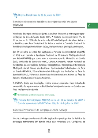 Decreto Presidencial de 20 de junho de 2007.
                                                                                   a

Comissão nacional de residência Multiprofissional em saúde
                                                                                   B
(CNRMS)                                                                            C
Resultado de ampla articulação junto às diversas entidades e instituições repre-   d
sentativas da área da Saúde desde 2005. A Portaria Interministerial nº 45, de
12 de janeiro de 2007, dispõe sobre a Residência Multiprofissional em Saúde e
                                                                                   e
a Residência em Área Profissional da Saúde e institui a Comissão Nacional de
Residência Multiprofissional em Saúde, elencando suas principais atribuições.
                                                                                   F
Em 19 de julho de 2007 foi publicada a Portaria Interministerial MEC/MS            G
nº 698, que nomeia a Comissão Nacional de Residência Multiprofissional
em Saúde(CNRMS) que conta com a representação do Ministério da Saúde               H
(MS), Ministério da Educação (MEC), Conass, Conasems, Fórum Nacional de
Residentes, Coordenadores, Tutores e Preceptores de Programas de Residência        i
Multiprofissional, Fórum das Entidades Nacionais dos Trabalhadores da Área
da Saúde (FENTAS), Fórum Nacional de Educação das Profissões na Área de
                                                                                   L
Saúde (FNEPAS), Fórum das Executivas de Estudantes dos Cursos da Área da
Saúde e Instituições de Ensino Superior.
                                                                                   M
A CNRMS, desde sua instalação, realiza reuniões mensais e tem trabalhado           n-o
no sentido de regulamentar as Residências Multiprofissionais em Saúde e em
Área Profissional de Saúde.                                                        P
     Residência Multiprofissional em Saúde.                                        Q
      Portaria Interministerial MEC/MS nº45, de 12 de janeiro de 2007 e
                                                                                   r
     Portaria Interministerial MEC/MS nº 698, de 19 de julho de 2007.
                                                                                   s
Comissão Permanente de integração ensino-serviço
                                                                                   t
Instância de gestão descentralizada (regional) e participativa da Política de
Educação Permanente em Saúde. Deve estar vinculada aos Colegiados de
                                                                                   U
                                                                                   V-Z
                                      85
 