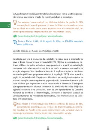 a    SUS, participar de iniciativas intersetoriais relacionadas com a saúde da popula-
      ção negra e assessorar a criação de comitês estaduais e municipais.
  B
            Sua criação é recomendável nos distintos âmbitos da gestão do SUS,
  C        contemplando a participação de técnicos de diferentes áreas das secreta-
      rias estaduais de saúde, assim como representantes da sociedade civil, in-
  d   cluindo pesquisadores e representantes dos movimentos sociais.
           Descentralização; Integralidade; Municipalização.
  e
            Portaria GM nº 1.678, 16 de agosto de 2004, no CD-ROM encartado
  F        nesta publicação.

 G    Comitê técnico de saúde da População GLtB

 H
      Estratégia que visa à promoção da eqüidade em saúde para a população de
  i   gays, lésbicas, transgêneros e bissexuais (GLTB). Objetiva a construção de po-
      líticas públicas de saúde voltadas a essas populações, a partir da articulação
  L   transversal entre diversos setores da área, de modo a alcançar um modelo de
      atenção integrado. Visa, fundamentalmente, à implementação e o monitora-
 M    mento das políticas e programas voltados à população GLTB, com a partici-
      pação da sociedade civil. Propõe-se a identificar as condições de saúde e de
n-o   acesso à atenção desses segmentos populacionais, bem como formular polí-
      ticas públicas que respondam às suas necessidades e demandas. É composto
  P   por representantes das diversas secretarias do Ministério da Saúde (MS) e das
      agências nacionais a ele vinculadas, além de um representante do Conselho
 Q    Nacional de Combate à Discriminação, vinculado à Secretaria Especial de
      Direitos Humanos da Presidência da República, e de representantes da socie-
  r   dade civil organizada.

  s        Sua criação é recomendável nos distintos âmbitos da gestão do SUS,
           contemplando a participação de técnicos de diferentes áreas das secreta-
  t   rias estaduais de Saúde, assim como representantes da sociedade civil, in-
      cluindo pesquisadores e representantes dos movimentos sociais.
 U         Descentralização, Integralidade, Municipalização.

V-Z
                                             88
 