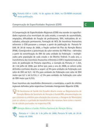 Portaria GM nº 1.678, 16 de agosto de 2004, no CD-ROM encartado                a
     nesta publicação.
                                                                                    B
Compensação de Especificidades Regionais (CER)                                      C

A Compensação de Especificidades Regionais (CER) visa atender às especifici-
                                                                                    d
dades regionais e/ou municipais de cada estado, a exemplo de sazonalidade,
migrações, dificuldade de fixação de profissionais, IDH, indicadores de re-
                                                                                    e
sultados, educação permanente, formação de ACS. Os incentivos financeiros
referentes à CER passaram a compor, a partir da publicação da Portaria Nº
                                                                                    F
648, de 28 de março de 2006, a fração variável do Piso da Atenção Básica
(PAB). Correspondem a percentuais do valor mínimo do PAB Fixo – definidos
                                                                                    G
a partir da estratificação do IDH de cada unidade da Federação – multipli-
cados pela população de cada estado e do Distrito Federal. A cada ano, a
                                                                                    H
transferência dos incentivos financeiros referentes à CER é regulamentada por
                                                                                    i
meio de publicação de Portaria específica, a exemplo da Portaria nº 1.364,
de 3 de julho de 2008, que define que, para o ano de 2008, os valores serão         L
definidos conforme descrito a seguir: a) 9% para unidades da Federação com
valor de IDH até 0,7; –b) 7% para unidades da Federação com valor de IDH            M
maior que 0,7 e até 0,755; e –c) 5% para unidades da Federação com valor
de IDH maior que 0,755.                                                             n-o
Esses incentivos são transferidos diretamente a municípios, a partir de critérios
regionais definidos pelas respectivas Comissões Intergestores Bipartite (CIB).
                                                                                    P
      As Secretarias de Saúde dos Estados devem enviar ao Departamento de           Q
     Atenção Básica da Secretaria de Atenção à Saúde/MS, documentação em
que constem os critérios para alocação dos recursos, a listagem de Municípios       r
com os valores e o período de transferência dos recursos, bem como a memó-
ria de cálculo pactuados na respectiva CIB.                                         s
     Atenção Básica à Saúde; Política Nacional de Atenção Básica                    t
       Portaria nº 1.364, de 3 de julho de 2008, Portaria Nº 648, de 28 de
       março de 2006.
                                                                                    U
                                                                                    V-Z
                                       89
 