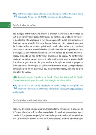 a         Política de Saúde para a População do Campo e Política Nacional para a
           População Negra, no CD-ROM encartado nesta publicação.
  B
  C   Conferências de saúde

  d
      São espaços institucionais destinados a analisar os avanços e retrocessos do
  e   SUS e propor diretrizes para a formulação de políticas de saúde em níveis cor-
      respondentes. São vitais para o exercício do controle social, pois estabelecem
  F   diretrizes para a atuação dos conselhos de Saúde nas três esferas de governo.
      As decisões sobre as políticas públicas de saúde, elaboradas nos conselhos,
 G    são expostas durante as conferências, quando é criada uma agenda para sua
      efetivação. As conferências nacionais são construídas de maneira descentra-
 H    lizada, iniciando-se nas conferências municipais de saúde. As conferências
      nacionais de saúde devem ocorrer a cada quatro anos, com a representação
  i   dos vários segmentos sociais, para avaliar a situação de saúde e propor as
      diretrizes para a formulação da política de Saúde nos níveis correspondentes,
  L   convocada pelo Poder Executivo ou, extraordinariamente, por esta ou pelo
      Conselho de Saúde.
 M
           Controle social, Conselhos de Saúde, Conselho Municipal de Saúde,
n-o   Conferências municipais de saúde, Participação social em saúde.

  P        Lei nº 8.142, de 28 de dezembro de 1990 (Artigo 1º, Parágrafo 1º);
           Relatório Final da 12ª Conferência Nacional de Saúde, em http//conselho.
 Q    saúde.gov.br


  r   Conferências municipais de saúde
  s
      Reúnem, de forma ampla, usuários, trabalhadores, prestadores e gestores do
  t   SUS, para discutir e refletir sobre as condições de saúde da população e a ges-
      tão do SUS, expressando posições e votando questões orientadoras do siste-
 U    ma. Os municípios devem manter em funcionamento um Conselho Municipal

V-Z
                                            92
 
