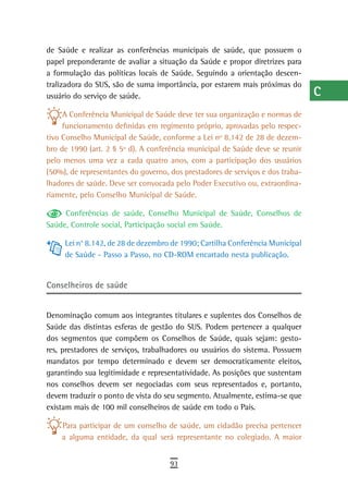 de Saúde e realizar as conferências municipais de saúde, que possuem o          a
papel preponderante de avaliar a situação da Saúde e propor diretrizes para
a formulação das políticas locais de Saúde. Seguindo a orientação descen-       B
tralizadora do SUS, são de suma importância, por estarem mais próximas do
usuário do serviço de saúde.                                                    C
     A Conferência Municipal de Saúde deve ter sua organização e normas de      d
     funcionamento definidas em regimento próprio, aprovadas pelo respec-
tivo Conselho Municipal de Saúde, conforme a Lei nº 8.142 de 28 de dezem-       e
bro de 1990 (art. 2 § 5º d). A conferência municipal de Saúde deve se reunir
pelo menos uma vez a cada quatro anos, com a participação dos usuários          F
(50%), de representantes do governo, dos prestadores de serviços e dos traba-
lhadores de saúde. Deve ser convocada pelo Poder Executivo ou, extraordina-     G
riamente, pelo Conselho Municipal de Saúde.
                                                                                H
     Conferências de saúde, Conselho Municipal de Saúde, Conselhos de
Saúde, Controle social, Participação social em Saúde.                           i
     Lei n° 8.142, de 28 de dezembro de 1990; Cartilha Conferência Municipal
                                                                                L
     de Saúde - Passo a Passo, no CD-ROM encartado nesta publicação.
                                                                                M
Conselheiros de saúde
                                                                                n-o
Denominação comum aos integrantes titulares e suplentes dos Conselhos de        P
Saúde das distintas esferas de gestão do SUS. Podem pertencer a qualquer
dos segmentos que compõem os Conselhos de Saúde, quais sejam: gesto-            Q
res, prestadores de serviços, trabalhadores ou usuários do sistema. Possuem
mandatos por tempo determinado e devem ser democraticamente eleitos,            r
garantindo sua legitimidade e representatividade. As posições que sustentam
nos conselhos devem ser negociadas com seus representados e, portanto,          s
devem traduzir o ponto de vista do seu segmento. Atualmente, estima-se que
existam mais de 100 mil conselheiros de saúde em todo o País.
                                                                                t
    Para participar de um conselho de saúde, um cidadão precisa pertencer       U
    a alguma entidade, da qual será representante no colegiado. A maior
                                                                                V-Z
                                     93
 