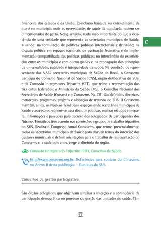 financeira dos estados e da União. Conclusão baseada no entendimento de           a
que é no município onde as necessidades de saúde da população podem ser
dimensionadas de perto. Nesse sentido, nada mais importante do que a exis-        B
tência de uma entidade que represente as secretarias municipais de Saúde,
atuando: na formulação de políticas públicas intersetoriais e de saúde; na
                                                                                  C
disputa política em espaços nacionais de pactuação federativa e de imple-
mentação compartilhada das políticas públicas; no intercâmbio de experiên-
                                                                                  d
cias entre os municípios e com outros países e, na propagação dos princípios      e
da universalidade, eqüidade e integralidade da saúde. Na condição de repre-
sentante das 5.562 secretarias municipais de Saúde do Brasil, o Conasems          F
participa do Conselho Nacional de Saúde (CNS), órgão deliberativo do SUS,
e da Comissão Intergestores Tripartite (CIT), que reúne a representação dos       G
três entes federados: o Ministério da Saúde (MS), o Conselho Nacional dos
Secretários de Saúde (Conass) e o Conasems. Na CIT, são definidos diretrizes,     H
estratégias, programas, projetos e alocação de recursos do SUS. O Conasems
mantém, ainda, os Núcleos Temáticos, espaços onde secretários municipais de       i
Saúde e assessores reúnem-se para discutir políticas, realizar estudos e prepa-
rar informações e pareceres para decisão dos colegiados. Os participantes dos     L
Núcleos Temáticos têm assento nas comissões e grupos de trabalho tripartites
do SUS. Realiza o Congresso Anual Conasems, que reúne, presencialmente,           M
todos os secretários municipais de Saúde para discutir temas do interesse dos
gestores municipais e definir orientações para o trabalho de representação do
                                                                                  n-o
Conasems e, a cada dois anos, elege a diretoria do órgão.
                                                                                  P
     Comissão Intergestores Tripartite (CIT), Conselhos de Saúde.
                                                                                  Q
     http://www.conasems.org.br; Referências para contato do Conasems,
     no Anexo B desta publicação – Contatos do SUS.                               r
                                                                                  s
Conselhos de gestão participativa
                                                                                  t
São órgãos colegiados que objetivam ampliar a inserção e a abrangência da
participação democrática no processo de gestão das unidades de saúde. Têm
                                                                                  U
                                                                                  V-Z
                                      97
 