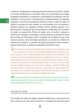 a    o papel de contribuir para o aperfeiçoamento do processo de gestão e podem
      ter natureza deliberativa ou consultiva. Devem ser constituídos como órgãos
  B   colegiados permanentes, assegurando a participação da população, dos tra-
      balhadores e dos gestores no planejamento, acompanhamento, fiscalização,
  C   avaliação e controle da execução das políticas, serviços e ações de saúde, no
      âmbito de atuação de cada unidade, em conformidade com os princípios e
  d   diretrizes dispostos na legislação sanitária. Devem também garantir a im-
      plementação e fiscalização das recomendações e deliberações dos conselhos
  e   de saúde, em especial dos Planos de Saúde, além de avaliar e aprovar os
      relatórios de atividades, de produção e de desempenho da unidade de saúde.
  F   Devem dispor de informações sobre a qualidade do atendimento para o que
      reservam assento, como convidado permanente, ao ouvidor da unidade. Na
 G    ausência de ouvidoria, os conselhos de gestão participativa devem receber e
      analisar diretamente as queixas da população atendida no local.
 H
            Os conselhos de gestão participativa são criados por lei municipal ou por
  i        ato do executivo e devem ter composição tripartite (50% de representan-
      tes de usuários, 25% de representantes dos trabalhadores da unidade e 25%
  L   de representantes da direção da respectiva unidade). Devem reunir-se regular-
      mente (pelo menos a cada dois meses) e extraordinariamente, quando convo-
 M    cado por seu presidente ou coordenador(a) ou por, no mínimo, 1/3 (um terço)
      de seus membros, devendo ser suas reuniões públicas e abertas. O Ministério
n-o   da Saúde (MS) e as secretarias estaduais e municipais de saúde devem lhes
      proporcionar as condições necessárias, incluindo apoio técnico a seu pleno e
  P   regular funcionamento nas respectivas unidades de saúde.

 Q          Conselhos gestores de unidades de saúde; Atores sociais; Câmaras muni-
      cipais/relacionamento; Co-gestão; Conselhos Municipais de Saúde; Controle
  r   social; ParticipaSUS; Relatório de gestão.

  s
  t   Conselhos de saúde

 U    Os conselhos de saúde são órgãos colegiados deliberativos e permanentes do
      SUS, existentes em cada esfera de governo e integrantes da estrutura básica
V-Z
                                            98
 