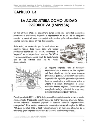 23
Manual de Cultivo Suspendido de Concha de Abanico – Programa de Transferencia de Tecnología en
Acuicultura para Pescadores Artesanales y Comunidades Campesinas
CAPÍTULO 1.3
LA ACUICULTURA COMO UNIDAD
PRODUCTIVA (EMPRESA)
. & 4
?5 5@ (
! (
( (
0 %
K L . M.#
& 4 !
$ 4
(
& *
) & $
(
'
(
. ( 4 ABBB 9C@
4
K L K ( L - K
L . ?8@
9C@ 4 ABC? 533A %
E3@ 53@
Acuerdo de Colaboración AECI/PADESPA-FONDEPES
Fuente:
ICLARM
Fuente:
FAO
 