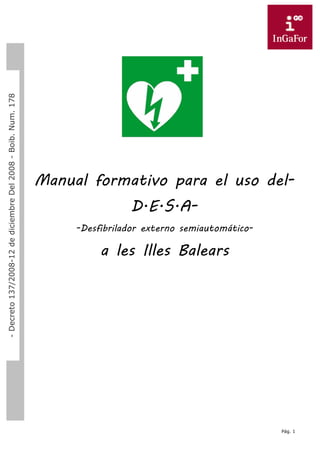 Pág. 1
Dossier
S.V.B
–
D.E.S.A
Manual formativo para el uso del-
D.E.S.A-
-Desfibrilador externo semiautomático-
a les Illes Balears
-
Decreto
137/2008-12
de
diciembre
Del
2008
-
Boib.
Num.
178
 