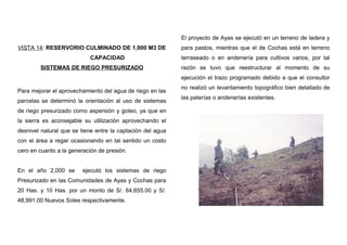 VISTA 14: RESERVORIO CULMINADO DE 1,000 M3 DE
CAPACIDAD
SISTEMAS DE RIEGO PRESURIZADO
Para mejorar el aprovechamiento del agua de riego en las
parcelas se determinó la orientación al uso de sistemas
de riego presurizado como aspersión y goteo, ya que en
la sierra es aconsejable su utilización aprovechando el
desnivel natural que se tiene entre la captación del agua
con el área a regar ocasionando en tal sentido un costo
cero en cuanto a la generación de presión.
En el año 2,000 se ejecutó los sistemas de riego
Presurizado en las Comunidades de Ayas y Cochas para
20 Has. y 10 Has. por un monto de S/. 64,655.00 y S/.
48,991.00 Nuevos Soles respectivamente.
El proyecto de Ayas se ejecutó en un terreno de ladera y
para pastos, mientras que el de Cochas está en terreno
terraseado o en andenería para cultivos varios, por tal
razón se tuvo que reestructurar al momento de su
ejecución el trazo programado debido a que el consultor
no realizó un levantamiento topográfico bien detallado de
las paterías o andenerías existentes.
 