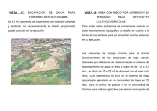 VISTA 17: EXCAVACION DE ZANJA PARA
ENTERRAR RED SECUNDARIA.
de 1.5 ml. operando los aspersores con rotación completa
y sectorial, no necesariamente el diseño programado
puede coincidir en la ejecución.
VISTA 18: AREA CON RIEGO POR ASPERSION EN
TERRAZAS PARA DIFERENTES
CULTIVOS AGRICOLAS.
Para evitar estos problemas es conveniente realizar un
buen levantamiento topográfico a detalle en cuanto a la
forma de las terrazas para no encontrar mucha variación
en su ejecución.
Las presiones de trabajo mínimo para el normal
funcionamiento de los aspersores de baja presión
obtenidos por diferencia de desnivel desde el sistema de
abastecimiento de agua al área a regar es de 1.5 a 2.0
atm., es decir de 15 a 20 ml de desnivel con el reservorio
lleno, cuya experiencia se tuvo en el sistema de riego
prezurizado ejecutado en la comunidad de Ayas en 20
Has. para el cultivo de pastos y en la comunidad de
Cochas para cultivos agrícolas que abarca el proyecto de
 