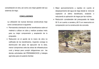 consolidación en otra, así como una mejor gestión del sus
sistemas de riego.
CONCLUSIONES
La utilización de nuevas técnicas constructivas trajo
como consecuencia lo siguiente:
• Permanente orientación de los beneficiarios sobre el
material a utilizar en obra y realizar pruebas insitu
para su mejor comprensión y aceptación de lo
propuesto.
• Reducción en el aporte de la mano de obra no
calificada de los beneficiarios, trayendo consigo la
disminución del plazo de ejecución de la obra,
menor compromiso ante las obras de infraestructura
rural y tiempo para cumplir obligaciones con las
demás actividades del PRONAMACHCS y trabajos
agrícolas para el sustento familiar.
• Mejor aprovechamiento y rapidez en cuanto al
desplazamiento del agua de riego desde la toma de
captación al último beneficiario, evitando o
reduciendo la aplicación de riegos por las noches.
• Reducción considerable del presupuesto de hasta
50 % en cuanto a canales y 60 % en reservorios en
comparación con la construcción de concreto.
 