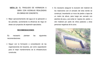 VISTA 21: EL TRASLADO DE HORMIGON A
OBRA CON ACEMILAS REALIZADAS
EN OBRAS DE CONCRETO.
• Mejor aprovechamiento del agua en la aplicación a
las parcelas, aumentando la eficiencia de riego en
áreas con proyectos de aspersión ejecutados.
RECOMENDACIONES
Es necesario plantear las siguientes
recomendaciones:
• Seguir con la formación o consolidación de las
organizaciones de Usuarios, así como capacitación
para el mejor mantenimiento de la infraestructura
construida.
• Es necesario asegurar la duración del material de
los reservorios con el cercado del área donde se
construyó, levantando un muro de piedra o tapia de
un metro de altura, para luego ser cercado con
alambre de púa, y así evitar el ingreso de piedra u
otro material por parte de niños pastores u otras
personas negativas de la zona.
 