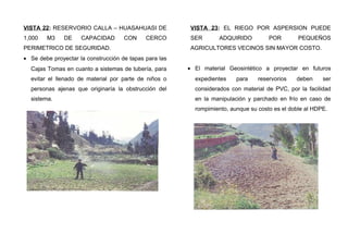 VISTA 22: RESERVORIO CALLA – HUASAHUASI DE
1,000 M3 DE CAPACIDAD CON CERCO
PERIMETRICO DE SEGURIDAD.
• Se debe proyectar la construcción de tapas para las
Cajas Tomas en cuanto a sistemas de tubería, para
evitar el llenado de material por parte de niños o
personas ajenas que originaría la obstrucción del
sistema.
VISTA 23: EL RIEGO POR ASPERSION PUEDE
SER ADQUIRIDO POR PEQUEÑOS
AGRICULTORES VECINOS SIN MAYOR COSTO.
• El material Geosintético a proyectar en futuros
expedientes para reservorios deben ser
considerados con material de PVC, por la facilidad
en la manipulación y parchado en frío en caso de
rompimiento, aunque su costo es el doble al HDPE.
 