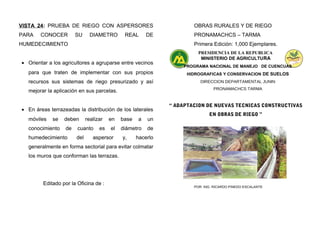 VISTA 24: PRUEBA DE RIEGO CON ASPERSORES
PARA CONOCER SU DIAMETRO REAL DE
HUMEDECIMIENTO
• Orientar a los agricultores a agruparse entre vecinos
para que traten de implementar con sus propios
recursos sus sistemas de riego presurizado y así
mejorar la aplicación en sus parcelas.
• En áreas terrazeadas la distribución de los laterales
móviles se deben realizar en base a un
conocimiento de cuanto es el diámetro de
humedecimiento del aspersor y, hacerlo
generalmente en forma sectorial para evitar colmatar
los muros que conforman las terrazas.
Editado por la Oficina de :
OBRAS RURALES Y DE RIEGO
PRONAMACHCS – TARMA
Primera Edición: 1,000 Ejemplares.
PRESIDENCIA DE LA REPUBLICA
MINISTERIO DE AGRICULTURA
PROGRAMA NACIONAL DE MANEJO DE CUENCUAS
HIDROGRAFICAS Y CONSERVACION DE SUELOS
DIRECCION DEPARTAMENTAL JUNIN
PRONAMACHCS TARMA
“ ADAPTACION DE NUEVAS TECNICAS CONSTRUCTIVAS
EN OBRAS DE RIEGO ”
POR: ING. RICARDO PINEDO ESCALANTE
 