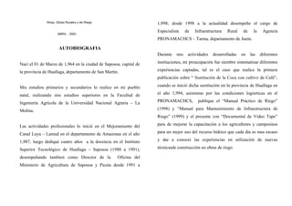 Resp. Obras Rurales y de Riego
ABRIL - 2001
AUTOBIOGRAFIA
Nací el 01 de Marzo de 1,964 en la ciudad de Saposoa, capital de
la provincia de Huallaga, departamento de San Martín.
Mis estudios primarios y secundarios lo realice en mi pueblo
natal, realizando mis estudios superiores en la Facultad de
Ingeniería Agrícola de la Universidad Nacional Agraria – La
Molina.
Las actividades profesionales lo inicié en el Mejoramiento del
Canal Luya – Lamud en el departamento de Amazonas en el año
1,987, luego dediqué cuatro años a la docencia en el Instituto
Superior Tecnológico de Huallaga – Saposoa (1988 a 1991),
desempeñando tambien como Director de la Oficina del
Ministerio de Agricultura de Saposoa y Picota desde 1991 a
1,998; desde 1998 a la actualidad desempeño el cargo de
Especialista de Infraestructura Rural de la Agencia
PRONAMACHCS – Tarma, departamento de Junín.
Durante mis actividades desarrolladas en las diferentes
instituciones, mi preucupación fue siembre sistematizar diferentes
experiencias captadas, tal es el caso que realice la primera
publicación sobre “ Sustitución de la Coca con cultivo de Café”,
cuando se inició dicha sustitución en la provincia de Huallaga en
el año 1,994, asimismo por las condiciones logísrticas en el
PRONAMACHCS, publique el “Manual Práctico de Riego”
(1998) y “Manual para Mantenimiento de Infraestructura de
Riego” (1999) y el presente con “Documental de Video Tape”
para de mejorar la capacitación a los agricultores y campesinos
para un mejor uso del recurso hídrico que cada día es mas escaso
y dar a conocer las experiencias en utilización de nuevas
técnicasde construcción en obras de riego.
 