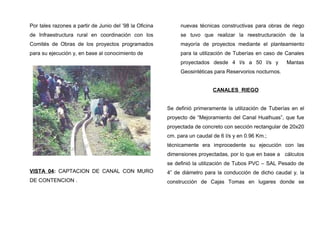 Por tales razones a partir de Junio del ’98 la Oficina
de Infraestructura rural en coordinación con los
Comités de Obras de los proyectos programados
para su ejecución y, en base al conocimiento de
VISTA 04: CAPTACION DE CANAL CON MURO
DE CONTENCION .
nuevas técnicas constructivas para obras de riego
se tuvo que realizar la reestructuración de la
mayoría de proyectos mediante el planteamiento
para la utilización de Tuberías en caso de Canales
proyectados desde 4 l/s a 50 l/s y Mantas
Geosintéticas para Reservorios nocturnos.
CANALES RIEGO
Se definió primeramente la utilización de Tuberías en el
proyecto de “Mejoramiento del Canal Hualhuas”, que fue
proyectada de concreto con sección rectangular de 20x20
cm. para un caudal de 6 l/s y en 0.96 Km.;
técnicamente era improcedente su ejecución con las
dimensiones proyectadas, por lo que en base a cálculos
se definió la utilización de Tubos PVC – SAL Pesado de
4” de diámetro para la conducción de dicho caudal y, la
construcción de Cajas Tomas en lugares donde se
 