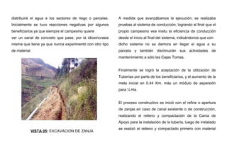 distribuirá el agua a los sectores de riego o parcelas.
Inicialmente se tuvo reacciones negativas por algunos
beneficiarios ya que siempre el campesino quiere
ver un canal de concreto que pase, por la idiosincrasia
misma que tiene ya que nunca experimentó con otro tipo
de material.
VISTA 05: EXCAVACION DE ZANJA
A medida que avanzábamos la ejecución, se realizaba
pruebas al sistema de conducción, logrando al final que el
propio campesino vea insitu la eficiencia de conducción
desde el inicio al final del sistema, indicándonos que con
dicho sistema no se demora en llegar el agua a su
parcela y también disminuirán sus actividades de
mantenimiento a sólo las Cajas Tomas.
Finalmente se logró la aceptación de la utilización de
Tuberías por parte de los beneficiarios, y el aumento de la
meta inicial en 0.44 Km. más un módulo de aspersión
para ¼ Ha.
El proceso constructivo se inició con el refine o apertura
de zanjas en caso de canal existente o de construcción,
realizando el relleno y compactación de la Cama de
Apoyo para la instalación de la tubería, luego de instalado
se realizó el relleno y compactado primero con material
 
