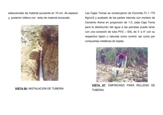 seleccionado de material punzante en 10 cm. de espesor
y, posterior relleno con resto de material excavado.
VISTA 06: INSTALACION DE TUBERIA
Las Cajas Tomas se construyeron de Concreto f’c = 175
Kg/cm2 y acabado de las partes internas con mortero de
Cemento Arena en proporción de 1:3; cada Caja Toma
para la distribución del agua a las parcelas puede tener
con una conexión de tubo PVC – SAL de 3’ a 4” con su
respectivo tapón o válvulas como control, así como por
compuertas metálicas de tarjeta.
VISTA 07: EMPIRCADO PARA RELLENO DE
TUBERIA.
 