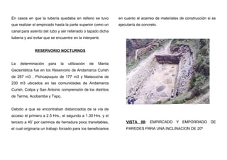 En casos en que la tubería quedaba en relleno se tuvo
que realizar el empircado hasta la parte superior como un
canal para asiento del tubo y ser rellenado o tapado dicha
tubería y así evitar que se encuentre en la interperie.
RESERVORIO NOCTURNOS
La determinación para la utilización de Manta
Geosintética fue en los Reservorio de Andamarca Curish
de 267 m3 , Pichcapuquio de 177 m3 y Matacocha de
230 m3 ubicados en las comunidades de Andamarca
Curish, Collpa y San Antonio comprensión de los distritos
de Tarma, Acobamba y Tapo,
Debido a que se encontraban distanciados de la vía de
acceso el primero a 2.5 Hrs., el segundo a 1.30 Hrs. y el
tercero a 45’ por caminos de herradura poco transitables,
el cual originaría un trabajo forzado para los beneficiarios
en cuanto al acarreo de materiales de construcción si se
ejecutaría de concreto.
VISTA 08: EMPIRCADO Y EMPORRADO DE
PAREDES PARA UNA INCLINACION DE 20º
 