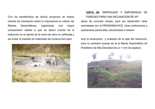 Con los beneficiarios de dichos proyectos se realizó
charlas de orientación sobre la importancia en utilizar las
Mantas Geosintéticas, lográndose una mayor
comprensión debido a que se dieron cuenta de la
reducción en el aporte de la mano de obra no calificada y
así evitar el traslado de materiales de construcción para
VISTA 09: EMPIRCADO Y EMPORRADO DE
PAREDES PARA UNA INCLINACION DE 45º
obras de concreto simple, para así desarrollen otras
actividades con el PRONAMACHCS, otras instituciones y
quehaceres personales, abocándose a realizar
solo la excavación y acabado de la caja del reservorio,
para su posterior puesta de la la Manta Geosintética de
Polietileno de Alta Densidad de un 1 mm de espesor.
 
