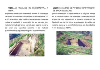 VISTA 10: TRASLADO DE GEOMEMBRANA A
OBRA.
El proceso constructivo se basa en realizar la excavación
de la caja de reservorio con paredes inclinadas desde 15º
a 45º de acuerdo a las condiciones del terreno, luego se
realiza el acabado o emporrado de las paredes con
material formado por arena y arcilla para tapar o nivelar y
así tener una superficie uniforme y sin material
punsocortante que pueda malograr a la geomembrana.
VISTA 11: ACABADO DE PAREDES, CONSTRUCCION
DE ZANJA DE ANCLAJE.
para la instalación se debe construír la zanja de anclaje
en el corredor superior del reservorio, para luego limpiar
el piso de todo material con la posterior colocación del
Geotextil que servirá como amortiguador de caídas de
material al piso y, el como Polietileno de alta densidad de
1 mm de espesor (HDPE).
 