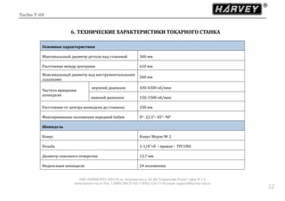 Turbo T-40
ООО «ХАРВИ РУС» 105118, ш. Энтузиастов д. 34, БЦ "Стримлайн Плаза", офис В-1-2
www.harvey-rus.ru Тел. 7 (800) 500-27-83, 7 (495) 120-17-42 email: support@harvey-rus.ru
1212
6. ТЕХНИЧЕСКИЕ ХАРАКТЕРИСТИКИ ТОКАРНОГО СТАНКА
Основные характеристики
Максимальный диаметр детали над станиной 360 мм
Расстояние между центрами 610 мм
Максимальный диаметр над инструментальными
салазками
260 мм
Частота вращения
шпинделя
верхний диапазон 430-4300 об/мин
нижний диапазон 150-1500 об/мин
Расстояние от центра шпинделя до станины 330 мм
Фиксированные положения передней бабки 0°- 22.5°- 45°- 90°
Шпиндель
Конус Конус Морзе № 2
Резьба 1-1/4”×8（правая）TPI UNS
Диаметр сквозного отверстия 12,7 мм
Индексация шпинделя 24 положения
 