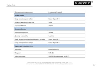 Turbo T-40
ООО «ХАРВИ РУС» 105118, ш. Энтузиастов д. 34, БЦ "Стримлайн Плаза", офис В-1-2
www.harvey-rus.ru Тел. 7 (800) 500-27-83, 7 (495) 120-17-42 email: support@harvey-rus.ru
1313
Шпиндельные подшипники 2 передних, 1 задний
Задняя бабка
Конус пиноли задней бабки Конус Морзе № 2
Диаметр сквозного отверстия 10 мм
Ход задней бабки 105 мм
Приспособления
Ширина подручника 305 мм
Диаметр планшайбы 3 дюйма
Конус четырёхзубцового поводкового патрона Конус Морзе № 2
Конус неподвижного центра Конус Морзе № 2
Характеристики двигателя
Двигатель Серводвигатель
Мощность 0.75 кВт
Электропитание 200-230 В, однофазное, 50/60 Гц
 