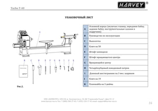 Turbo T-40
ООО «ХАРВИ РУС» 105118, ш. Энтузиастов д. 34, БЦ "Стримлайн Плаза", офис В-1-2
www.harvey-rus.ru Тел. 7 (800) 500-27-83, 7 (495) 120-17-42 email: support@harvey-rus.ru
1616
УПАКОВОЧНЫЙ ЛИСТ
Рис.2.
A
Основной корпус (включая станину, переднюю бабку,
заднюю бабку, инструментальные салазки и
подручник)
B Руководство по эксплуатации
C Выколотка
D Ключ на 50
E Штифт шпинделя
F Штифт вращающегося центра
G Вращающийся центр
H Четырёхзубцовый поводковый патрон
I Длинный шестигранник на 3 мм с шариком
J Ключ на 19
K Планшайба на 3 дюйма
 