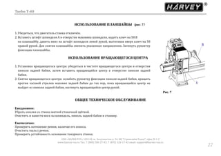 Turbo T-40
ООО «ХАРВИ РУС» 105118, ш. Энтузиастов д. 34, БЦ "Стримлайн Плаза", офис В-1-2
www.harvey-rus.ru Тел. 7 (800) 500-27-83, 7 (495) 120-17-42 email: support@harvey-rus.ru
2222
ИСПОЛЬЗОВАНИЕ ПЛАНШАЙБЫ（рис. 7）
1. Убедиться, что двигатель станка отключён.
2. Вставить штифт шпинделя А в отверстие маховика шпинделя, надеть ключ на 50 В
на планшайбу, давить вниз на штифт шпинделя левой рукой, вытягивая вверх ключ на 50
правой рукой. Для снятия планшайбы сменить указанные направления. Затянуть рукоятку
фиксации планшайбы.
ИСПОЛЬЗОВАНИЕ ВРАЩАЮЩЕГОСЯ ЦЕНТРА
1. Установка вращающегося центра: убедиться в чистоте вращающегося центра и отверстия
пиноли задней бабки, затем вставить вращающийся центр в отверстие пиноли задней
бабки.
2. Снятие вращающегося центра: ослабить рукоятку фиксации пиноли задней бабки, вращать
против часовой стрелки маховик задней бабки до тех пор, пока вращающийся центр не
выйдет из пиноли задней бабки, вытянуть вращающийся центр рукой.
Рис. 7
ОБЩЕЕ ТЕХНИЧЕСКОЕ ОБСЛУЖИВАНИЕ
Ежедневное:
Убрать опилки со станка мягкой станочной щёткой.
Очистить и нанести воск на шпиндель, пиноль задней бабки и станину.
Ежемесячно:
Проверить натяжение ремня, наличие его износа.
Очистить пыль с ремня.
Проверить устойчивость основания токарного станка.
 