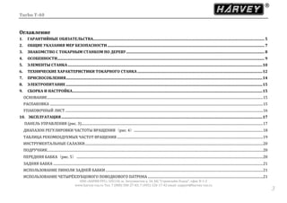 Turbo T-40
ООО «ХАРВИ РУС» 105118, ш. Энтузиастов д. 34, БЦ "Стримлайн Плаза", офис В-1-2
www.harvey-rus.ru Тел. 7 (800) 500-27-83, 7 (495) 120-17-42 email: support@harvey-rus.ru
33
Оглавление
1. ГАРАНТИЙНЫЕ ОБЯЗАТЕЛЬСТВА...................................................................................................................................................................................... 5
2. ОБЩИЕ УКАЗАНИЯ МЕР БЕЗОПАСНОСТИ....................................................................................................................................................................... 7
3. ЗНАКОМСТВО С ТОКАРНЫМ СТАНКОМ ПО ДЕРЕВУ................................................................................................................................................... 8
4. ОСОБЕННОСТИ............................................................................................................................................................................................................................ 9
5. ЭЛЕМЕНТЫ СТАНКА...............................................................................................................................................................................................................10
6. ТЕХНИЧЕСКИЕ ХАРАКТЕРИСТИКИ ТОКАРНОГО СТАНКА.....................................................................................................................................12
7. ПРИСПОСОБЛЕНИЯ.................................................................................................................................................................................................................14
8. ЭЛЕКТРОПИТАНИЕ.................................................................................................................................................................................................................15
9. СБОРКА И НАСТРОЙКА..........................................................................................................................................................................................................15
ОСНОВАНИЕ...........................................................................................................................................................................................................................................................15
РАСПАКОВКА ........................................................................................................................................................................................................................................................15
УПАКОВОЧНЫЙ ЛИСТ ......................................................................................................................................................................................................................................16
10. ЭКСПЛУАТАЦИЯ......................................................................................................................................................................................................................17
ПАНЕЛЬ УПРАВЛЕНИЯ (рис. 3)...................................................................................................................................................................................................................17
ДИАПАЗОН РЕГУЛИРОВКИ ЧАСТОТЫ ВРАЩЕНИЯ（рис. 4）......................................................................................................................................................18
ТАБЛИЦА РЕКОМЕНДУЕМЫХ ЧАСТОТ ВРАЩЕНИЯ..........................................................................................................................................................................19
ИНСТРУМЕНТАЛЬНЫЕ САЛАЗКИ...............................................................................................................................................................................................................20
ПОДРУЧНИК...........................................................................................................................................................................................................................................................20
ПЕРЕДНЯЯ БАБКА（рис. 5）.........................................................................................................................................................................................................................20
ЗАДНЯЯ БАБКА ....................................................................................................................................................................................................................................................21
ИСПОЛЬЗОВАНИЕ ПИНОЛИ ЗАДНЕЙ БАБКИ .......................................................................................................................................................................................21
ИСПОЛЬЗОВАНИЕ ЧЕТЫРЁХЗУБЦОВОГО ПОВОДКОВОГО ПАТРОНА ......................................................................................................................................21
 