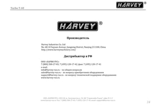 Turbo T-40
ООО «ХАРВИ РУС» 105118, ш. Энтузиастов д. 34, БЦ "Стримлайн Плаза", офис В-1-2
www.harvey-rus.ru Тел. 7 (800) 500-27-83, 7 (495) 120-17-42 email: support@harvey-rus.ru
3434
Производитель
Harvey Industries Co. Ltd
No. 68-10 Suyuan Avenue, Jiangning District, Nanjing 211100, China
http://www.harveymachinery.com/
Дистрибьютор в РФ
ООО «ХАРВИ РУС»
7 (800) 500-27-83, 7 (495) 120-17-42, факс 7 (495) 120-17-41
е-mail:
info@harvey-rus.ru - по общим вопросам
sales@harvey-rus.ru - по вопросу приобретения оборудования
support@harvey-rus.ru - по вопросу технической поддержки оборудования
www.harvey-rus.ru
 