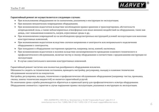 Turbo T-40
ООО «ХАРВИ РУС» 105118, ш. Энтузиастов д. 34, БЦ "Стримлайн Плаза", офис В-1-2
www.harvey-rus.ru Тел. 7 (800) 500-27-83, 7 (495) 120-17-42 email: support@harvey-rus.ru
66
Гарантийный ремонт не осуществляется в следующих случаях:
 При использовании оборудования не по назначению, указанному в инструкции по эксплуатации;
 При внешних механических повреждениях оборудования;
 При возникновении недостатков вследствие несоблюдения правил хранения и транспортировки, обстоятельств
непреодолимой силы, а также неблагоприятных атмосферных или иных внешних воздействий на оборудование, таких как
дождь, снег повышенная влажность, нагрев, агрессивные среды и др.;
 При возникновении повреждений из-за несоблюдения предусмотренных инструкцией условий эксплуатации или внесении
конструктивных изменений,
 При возникновении недостатков вследствие скачков напряжения в электросети или неправильного подключения
оборудования к электросети;
 При попадании в оборудование посторонних предметов, например, песка, камней, насекомых;
 При возникновении недостатков и поломок вследствие несвоевременности проведения планового технического и
профилактического обслуживания, включая чистку и смазку оборудования в соответствии с предписаниями инструкции по
эксплуатации
 В случае самостоятельного внесения конструктивных изменений.
Гарантийный ремонт частично или полностью разобранного оборудования исключен.
Обязанность следить за техническим состоянием, проводить настройку, регулировку, наладку и плановое техническое
обслуживание возлагается на покупателя.
Настройка, регулировка, наладка, техническое и профилактическое обслуживание оборудования (например: чистка, промывка,
смазка, замена технических жидкостей) не является гарантийной услугой.
По окончании срока службы рекомендуется обратиться в сервисный центр для профилактического осмотра оборудования.
Оборудование снимается с гарантии в случае нарушения правил эксплуатации, указанных в инструкции по эксплуатации.
 