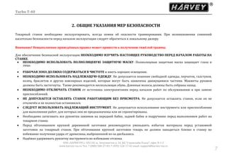 Turbo T-40
ООО «ХАРВИ РУС» 105118, ш. Энтузиастов д. 34, БЦ "Стримлайн Плаза", офис В-1-2
www.harvey-rus.ru Тел. 7 (800) 500-27-83, 7 (495) 120-17-42 email: support@harvey-rus.ru
77
2. ОБЩИЕ УКАЗАНИЯ МЕР БЕЗОПАСНОСТИ
Токарный станок необходимо эксплуатировать, всегда помня об опасности травмирования. При возникновении сомнений
касательно безопасности перед началом эксплуатации следует обратиться к локальному дилеру.
Внимание! Невыполнение приведённых правил может привести к получению тяжёлой травмы.
Для обеспечения безопасной эксплуатации НЕОБХОДИМО ИЗУЧИТЬ НАСТОЯЩЕЕ РУКОВОДСТВО ПЕРЕД НАЧАЛОМ РАБОТЫ НА
СТАНКЕ.
 НЕОБХОДИМО ИСПОЛЬЗОВАТЬ ПОЛНОЛИЦЕВУЮ ЗАЩИТНУЮ МАСКУ. Полнолицевая защитная маска защищает глаза и
лицо.
 РАБОЧАЯ ЗОНА ДОЛЖНА СОДЕРЖАТЬСЯ В ЧИСТОТЕ и иметь хорошее освещение.
 НЕОБХОДИМО ИСПОЛЬЗОВАТЬ НАДЛЕЖАЩУЮ ОДЕЖДУ. Не допускается ношение свободной одежды, перчаток, галстуков,
колец, браслетов и других ювелирных изделий, которые могут быть захвачены движущимися частями. Манжеты рукавов
должны быть застегнуты. Также рекомендуется нескользящая обувь. Длинные волосы должны быть собраны назад.
 НЕОБХОДИМО ОТКЛЮЧАТЬ СТАНОК от источника электропитания перед началом работ по обслуживанию и при замене
приспособлений.
 НЕ ДОПУСКАЕТСЯ ОСТАВЛЯТЬ СТАНОК РАБОТАЮЩИМ БЕЗ ПРИСМОТРА. Не допускается оставлять станок, если он не
отключён и не полностью остановился.
 СЛЕДУЕТ ИСПОЛЬЗОВАТЬ НАДЛЕЖАЩИЙ ИНСТРУМЕНТ. Не допускается использование инструмента или приспособления
для выполнения работ, для которых они не предназначены или не спроектированы.
 Необходимо затягивать все рукоятки зажимов на передней бабке, задней бабке и подручнике перед выполнением работ на
токарном станке.
 Перед обтачиванием крупной деревянной заготовки рекомендуется уменьшить избыток материала перед установкой
заготовки на токарный станок. При обтачивании крупной заготовки токарь не должен находиться близко к станку во
избежание получения удара от древесины, выброшенной из-за дисбаланса.
 Надёжно удерживать рукоятку инструмента во избежание отскока.
 