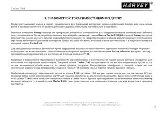 Turbo T-40
ООО «ХАРВИ РУС» 105118, ш. Энтузиастов д. 34, БЦ "Стримлайн Плаза", офис В-1-2
www.harvey-rus.ru Тел. 7 (800) 500-27-83, 7 (495) 120-17-42 email: support@harvey-rus.ru
88
3. ЗНАКОМСТВО С ТОКАРНЫМ СТАНКОМ ПО ДЕРЕВУ
Инструмент выражает мысли и служит продолжением рук. Идеальный инструмент должен действовать быстро, как связь между
рукой и мыслью, кроме того, он должен доставлять удовольствие, быть поучительным и красивым.
Персонал компании Harvey никогда не прекращает добиваться совершенства для совершенствования оптимального рабочего
опыта пользователя. После разработки мощных деревообрабатывающих станков Harvey Turbo T-50/60 персонал Harvey потратил
впоследствии свыше двух лет, работая над разработкой меньшего по габаритам токарного станка, удовлетворяющего требованиям
серьёзных любителей и домашних мастерских. Сейчас мы рады объявить, что наши усилия достигли цели – в результате появился
токарный станок Turbo T-40.
Для преодоления известных длительное время затруднений касательно недостаточного крутящего момента и «потери оборотов»
на большинстве малых токарных станков, имеющихся на рынке, впервые в отрасли компания Harvey Industries внедрила систему с
промышленным серводвигателем и встроила её в привод шпинделя Т-40.
Наружные и механически обработанные поверхности спроектированы и изготовлены по нашим самым жёстким стандартам для
повышения квалификации пользователя. Токарный станок Turbo T-40 изготавливается из высококачественного чугуна и его
детали механически обрабатываются по самым жёстким допускам. Направляющие шлифуются с высокой точностью для
обеспечения плавного хода. Поверхность токарного станка T-40 покрыта эмалью горячей сушки с высоким глянцем.
Наибольший диаметр устанавливаемой детали на станок Т-40 составляет 360 мм, расстояние между центров составляет 625 мм.
Передняя бабка может поворачиваться на 90° для токарной обработки на увеличенной планшайбе. Кроме того, собственная масса в
80 кг делает Т-40 самым тяжёлым токарным станком в своём классе. Группы проектирования и изготовления компании Harvey
искренне надеются, что новый станок Turbo T-40 станет приятным во всех отношениях станком для всех возрастов и уровнями
мастерства.
 