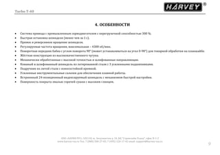 Turbo T-40
ООО «ХАРВИ РУС» 105118, ш. Энтузиастов д. 34, БЦ "Стримлайн Плаза", офис В-1-2
www.harvey-rus.ru Тел. 7 (800) 500-27-83, 7 (495) 120-17-42 email: support@harvey-rus.ru
99
4. ОСОБЕННОСТИ
 Система привода с промышленным серводвигателем с перегрузочной способностью 300 %.
 Быстрая остановка шпинделя (менее чем за 1 с).
 Прямое и реверсивное вращение шпинделя.
 Регулируемая частота вращения, максимальная – 4300 об/мин.
 Поворотная передняя бабка с углом поворота 90° (может устанавливаться на угол 0-90°) для токарной обработки на планшайбе.
 Жёсткая конструкция из высококачественного чугуна.
 Механически обработанные с высокой точностью и шлифованные направляющие.
 Кованый и шлифованный шпиндель из легированной стали с 3 усиленными подшипниками.
 Подручник из литой стали с износостойкой кромкой.
 Усиленные инструментальные салазки для обеспечения плавной работы.
 Встроенный 24-позиционный индексируемый шпиндель с механизмом быстрой настройки.
 Поверхность покрыта эмалью горячей сушки с высоким глянцем.
 