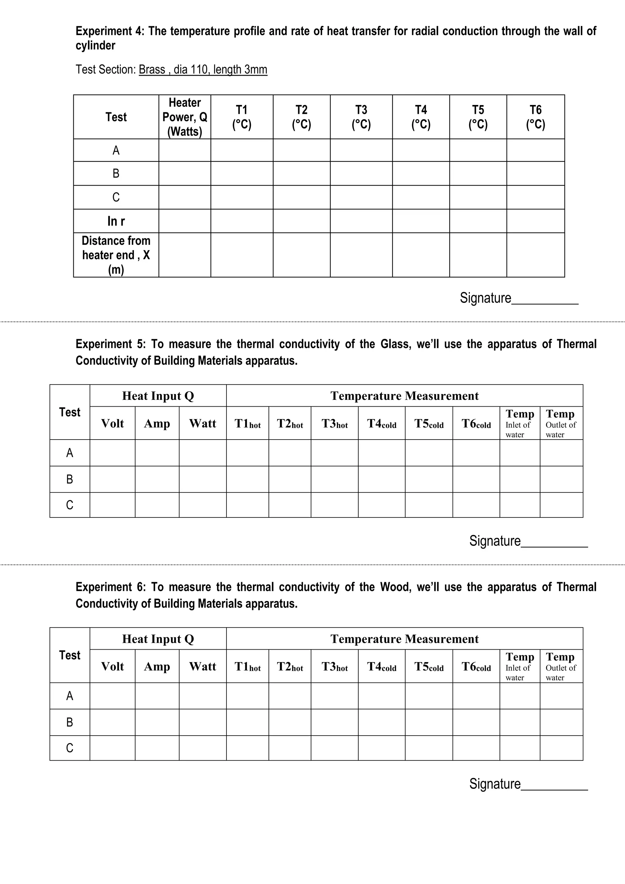 Experiment 4: The temperature profile and rate of heat transfer for radial conduction through the wall of 
cylinder 
Test Section: Brass , dia 110, length 3mm 
Signature__________ 
Experiment 5: To measure the thermal conductivity of the Glass, we’ll use the apparatus of Thermal 
Conductivity of Building Materials apparatus. 
Test 
Heat Input Q Temperature Measurement 
Volt Amp Watt T1hot T2hot T3hot T4cold T5cold T6cold 
Temp 
Inlet of 
water 
Temp 
Outlet of 
water 
A 
B 
C 
Signature__________ 
Experiment 6: To measure the thermal conductivity of the Wood, we’ll use the apparatus of Thermal 
Conductivity of Building Materials apparatus. 
Test 
Heat Input Q Temperature Measurement 
Volt Amp Watt T1hot T2hot T3hot T4cold T5cold T6cold 
Temp 
Inlet of 
water 
Temp 
Outlet of 
water 
A 
B 
C 
Signature__________ 
Test 
Heater 
Power, Q 
(Watts) 
T1 
(°C) 
T2 
(°C) 
T3 
(°C) 
T4 
(°C) 
T5 
(°C) 
T6 
(°C) 
A 
B 
C 
In r 
Distance from 
heater end , X 
(m) 
 