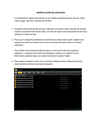 MANIPULACIÓN DE ARCHIVOS
La manipulación básica de archivos en una Tablet comprende todo lo que es: cortar,
copiar, pegar, eliminar y cambiar de nombre.
1. Poseemos dos herramientas que son: selección de archivo (Icono ubicado en la parte
superior izquierda al lado de la casa) y el icono de opción de manipulación de archivos
ubicado en a lado de este.
2. Para que no tengamos problemas al momento de realizar esta acción, hagamos de
cuenta que estos dos botones son como los botones del raton usado en nuestro
ordenador.
Con el botón de la izquierda seleccionamos y con el de la derecha copiamos,
pegamos, o cualquier otra acción que deseemos realizar con nuestro archivo
Esto mismo podemos hace con estas funciones de nuestra Tablet.
3. Para realizar cualquier acción con el archivo lo debemos tener seleccionado para
posteriormente realizar la operación deseada.
 