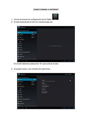 CONECTARNOS A INTERNET
1. Vamos al acceso de configuración de la Tablet
2. Si esta desactivado la wifi nos mostrará algo así:
En donde debemos seleccionar “Si” para activar la wlan.
3. Al quedar activa, nos mostrará de esta forma:
 