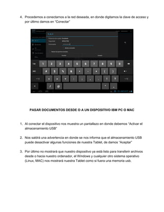 4. Procedemos a conectarnos a la red deseada, en donde digitamos la clave de acceso y
por último damos en “Conectar”
PASAR DOCUMENTOS DESDE O A UN DISPOSITIVO IBM PC O MAC
1. Al conectar el dispositivo nos muestra un pantallazo en donde debemos “Activar el
almacenamiento USB”
2. Nos saldrá una advertencia en donde se nos informa que el almacenamiento USB
puede desactivar algunas funciones de nuestra Tablet, de damos “Aceptar”
3. Por último no mostrará que nuestro dispositivo ya está listo para transferir archivos
desde o hacia nuestro ordenador, el Windows y cualquier otro sistema operativo
(Linux, MAC) nos mostrará nuestra Tablet como si fuera una memoria usb.
 