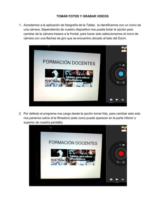 TOMAR FOTOS Y GRABAR VIDEOS
1. Accedemos a la aplicación de fotografía de la Tablet, la identificamos con un ícono de
una cámara. Dependiendo de nuestro dispositivo nos puede botar la opción para
cambiar de la cámara trasera a la frontal, para hacer esto seleccionamos el ícono de
cámara con una flechas de giro que se encuentra ubicado al lado del Zoom.
2. Por defecto el programa nos carga desde la opción tomar foto, para cambiar esto solo
nos paramos sobre el la filmadora (este ícono puede aparecer en la parte inferior o
superior de nuestra pantalla)
 