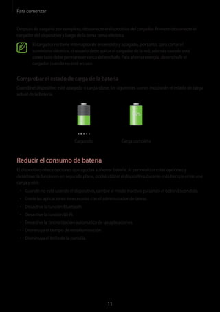 Para comenzar
11
Después de cargarlo por completo, desconecte el dispositivo del cargador. Primero desconecte el
cargador del dispositivo y luego de la toma toma eléctrica.
El cargador no tiene interruptor de encendido y apagado, por tanto, para cortar el
suministro eléctrico, el usuario debe quitar el cargador de la red, además cuando está
conectado debe permanecer cerca del enchufe. Para ahorrar energía, desenchufe el
cargador cuando no esté en uso.
Comprobar el estado de carga de la batería
Cuando el dispositivo esté apagado o cargándose, los siguientes iconos mostrarán el estado de carga
actual de la batería:
Cargando Carga completa
Reducir el consumo de batería
El dispositivo ofrece opciones que ayudan a ahorrar batería. Al personalizar estas opciones y
desactivar la funciones en segundo plano, podrá utilizar el dispositivo durante más tiempo entre una
carga y otra:
• 	Cuando no esté usando el dispositivo, cambie al modo inactivo pulsando el botón Encendido.
• 	Cierre las aplicaciones innecesarias con el administrador de tareas.
• 	Desactive la función Bluetooth.
• 	Desactive la funciónWi-Fi.
• 	Desactive la sincronización automática de las aplicaciones.
• 	Disminuya el tiempo de retroiluminación.
• 	Disminuya el brillo de la pantalla.
 