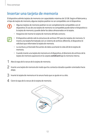 Para comenzar
12
Insertar una tarjeta de memoria
El dispositivo admite tarjetas de memoria con capacidades máximas de 32 GB. Según el fabricante y
el tipo de tarjeta de memoria, algunas tarjetas podrían no ser compatibles con el dispositivo.
• 	Algunas tarjetas de memoria podrían no ser completamente compatibles con el
dispositivo. El uso de una tarjeta de memoria no compatible puede dañar el dispositivo o
la tarjeta de memoria y puede dañar los datos almacenados en la tarjeta.
• 	Asegúrese de insertar la tarjeta de memoria del lado correcto.
• 	El dispositivo admite solo la estructura de archivos FAT para las tarjetas de memoria. Si
inserta una tarjeta formateada con un sistema de archivos diferente, el dispositivo le
solicitará que reformatee la tarjeta de memoria.
• 	La escritura y el borrado frecuentes de datos acortarán la vida útil de la tarjeta de
memoria.
• 	Cuando inserte una tarjeta de memoria en el dispositivo, el directorio de archivos de la
tarjeta de memoria aparecerá en la carpeta extSdCard bajo la memoria interna.
1	 Abra la tapa de la ranura de la tarjeta de memoria.
2	 Inserte una tarjeta de memoria de modo que los contactos dorados queden orientados hacia
abajo.
3	 Inserte la tarjeta de memoria en la ranura hasta que se ajuste en su sitio.
4	 Cierre la tapa de la ranura de la tarjeta de memoria.
 