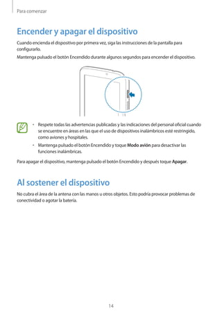Para comenzar
14
Encender y apagar el dispositivo
Cuando encienda el dispositivo por primera vez, siga las instrucciones de la pantalla para
configurarlo.
Mantenga pulsado el botón Encendido durante algunos segundos para encender el dispositivo.
• 	Respete todas las advertencias publicadas y las indicaciones del personal oficial cuando
se encuentre en áreas en las que el uso de dispositivos inalámbricos esté restringido,
como aviones y hospitales.
• 	Mantenga pulsado el botón Encendido y toque Modo avión para desactivar las
funciones inalámbricas.
Para apagar el dispositivo, mantenga pulsado el botón Encendido y después toque Apagar.
Al sostener el dispositivo
No cubra el área de la antena con las manos u otros objetos. Esto podría provocar problemas de
conectividad o agotar la batería.
 
