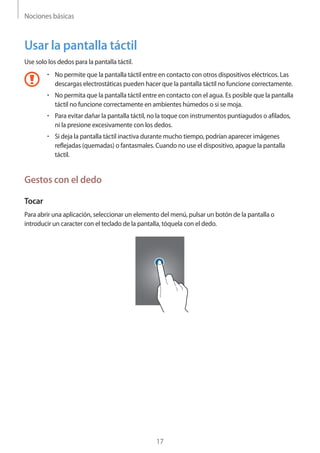 Nociones básicas
17
Usar la pantalla táctil
Use solo los dedos para la pantalla táctil.
• 	No permite que la pantalla táctil entre en contacto con otros dispositivos eléctricos. Las
descargas electrostáticas pueden hacer que la pantalla táctil no funcione correctamente.
• 	No permita que la pantalla táctil entre en contacto con el agua. Es posible que la pantalla
táctil no funcione correctamente en ambientes húmedos o si se moja.
• 	Para evitar dañar la pantalla táctil, no la toque con instrumentos puntiagudos o afilados,
ni la presione excesivamente con los dedos.
• 	Si deja la pantalla táctil inactiva durante mucho tiempo, podrían aparecer imágenes
reflejadas (quemadas) o fantasmales. Cuando no use el dispositivo, apague la pantalla
táctil.
Gestos con el dedo
Tocar
Para abrir una aplicación, seleccionar un elemento del menú, pulsar un botón de la pantalla o
introducir un caracter con el teclado de la pantalla, tóquela con el dedo.
 