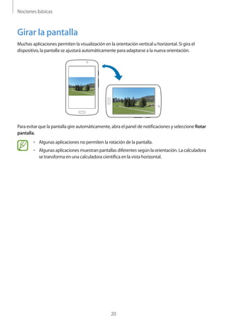 Nociones básicas
20
Girar la pantalla
Muchas aplicaciones permiten la visualización en la orientación vertical u horizontal. Si gira el
dispositivo, la pantalla se ajustará automáticamente para adaptarse a la nueva orientación.
Para evitar que la pantalla gire automáticamente, abra el panel de notificaciones y seleccione Rotar
pantalla.
• 	Algunas aplicaciones no permiten la rotación de la pantalla.
• 	Algunas aplicaciones muestran pantallas diferentes según la orientación. La calculadora
se transforma en una calculadora científica en la vista horizontal.
 