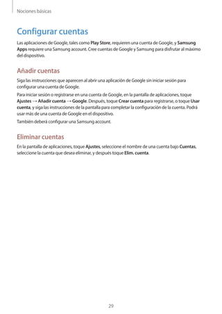 Nociones básicas
29
Configurar cuentas
Las aplicaciones de Google, tales como Play Store, requieren una cuenta de Google, y Samsung
Apps requiere una Samsung account. Cree cuentas de Google y Samsung para disfrutar al máximo
del dispositivo.
Añadir cuentas
Siga las instrucciones que aparecen al abrir una aplicación de Google sin iniciar sesión para
configurar una cuenta de Google.
Para iniciar sesión o registrarse en una cuenta de Google, en la pantalla de aplicaciones, toque
Ajustes → Añadir cuenta → Google. Después, toque Crear cuenta para registrarse, o toque Usar
cuenta, y siga las instrucciones de la pantalla para completar la configuración de la cuenta. Podrá
usar más de una cuenta de Google en el dispositivo.
También deberá configurar una Samsung account.
Eliminar cuentas
En la pantalla de aplicaciones, toque Ajustes, seleccione el nombre de una cuenta bajo Cuentas,
seleccione la cuenta que desea eliminar, y después toque Elim. cuenta.
 