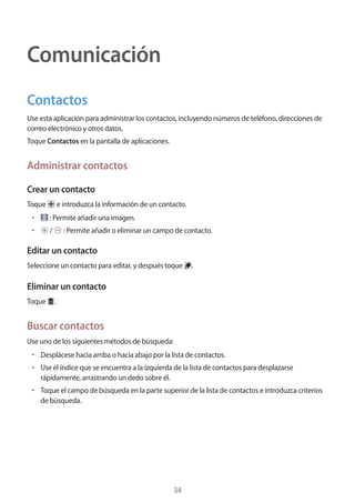 34
Comunicación
Contactos
Use esta aplicación para administrar los contactos, incluyendo números de teléfono, direcciones de
correo electrónico y otros datos.
Toque Contactos en la pantalla de aplicaciones.
Administrar contactos
Crear un contacto
Toque e introduzca la información de un contacto.
• 	 : Permite añadir una imagen.
• 	 / : Permite añadir o eliminar un campo de contacto.
Editar un contacto
Seleccione un contacto para editar, y después toque .
Eliminar un contacto
Toque .
Buscar contactos
Use uno de los siguientes métodos de búsqueda:
• 	Desplácese hacia arriba o hacia abajo por la lista de contactos.
• 	Use el índice que se encuentra a la izquierda de la lista de contactos para desplazarse
rápidamente, arrastrando un dedo sobre él.
• 	Toque el campo de búsqueda en la parte superior de la lista de contactos e introduzca criterios
de búsqueda.
 