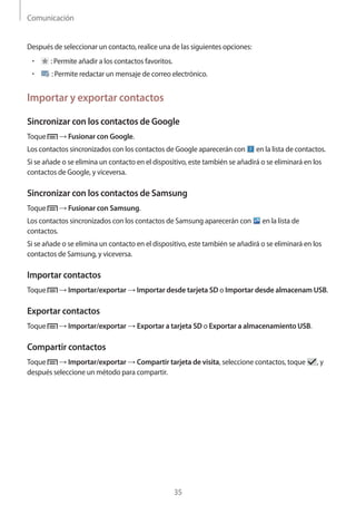 Comunicación
35
Después de seleccionar un contacto, realice una de las siguientes opciones:
• 	 : Permite añadir a los contactos favoritos.
• 	 : Permite redactar un mensaje de correo electrónico.
Importar y exportar contactos
Sincronizar con los contactos de Google
Toque → Fusionar con Google.
Los contactos sincronizados con los contactos de Google aparecerán con en la lista de contactos.
Si se añade o se elimina un contacto en el dispositivo, este también se añadirá o se eliminará en los
contactos de Google, y viceversa.
Sincronizar con los contactos de Samsung
Toque → Fusionar con Samsung.
Los contactos sincronizados con los contactos de Samsung aparecerán con en la lista de
contactos.
Si se añade o se elimina un contacto en el dispositivo, este también se añadirá o se eliminará en los
contactos de Samsung, y viceversa.
Importar contactos
Toque → Importar/exportar → Importar desde tarjeta SD o Importar desde almacenam USB.
Exportar contactos
Toque → Importar/exportar → Exportar a tarjeta SD o Exportar a almacenamiento USB.
Compartir contactos
Toque → Importar/exportar → Compartir tarjeta de visita, seleccione contactos, toque , y
después seleccione un método para compartir.
 