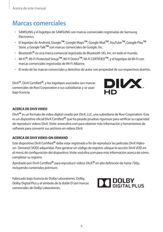 Acerca de este manual
4
Marcas comerciales
• 	SAMSUNG y el logotipo de SAMSUNG son marcas comerciales registradas de Samsung
Electronics.
• 	El logotipo de Android, Google™, Google Maps™, Google Mail™,YouTube™, Google Play™
Store, y GoogleTalk™son marcas comerciales de Google, Inc.
• 	Bluetooth®es una marca comercial registrada de Bluetooth SIG, Inc. en todo el mundo.
• 	Wi-Fi®,Wi-Fi Protected Setup™,Wi-Fi Direct™,Wi-Fi CERTIFIED™, y el logotipo deWi-Fi son
marcas comerciales registradas deWi-Fi Alliance.
• 	El resto de las marcas comerciales y derechos de autor son propiedad de sus respectivos dueños.
DivX®, DivX Certified®, y los logotipos asociados son marcas
comerciales de Rovi Corporation o sus subsidiarias y se usan
bajo licencia.
ACERCA DE DIVXVIDEO
DivX®es un formato de vídeo digital creado por DivX, LLC, una subsidiaria de Rovi Corporation. Este
es un dispositivo oficial DivX Certified®que ha pasado pruebas rigurosas para verificar su capacidad
de reproducir videos DivX.Visite www.divx.com para obtener más información y herramientas de
software para convertir sus archivos en vídeos DivX.
ACERCA DE DIVXVIDEO-ON-DEMAND
Este dispositivo DivX Certified®debe estar registrado a fin de reproducir las películas DivXVideo-
on- Demand (VOD) adquiridas. Para generar un código de registro, ubique la sección DivXVOD en
el menú de configuración del dispositivo.Visite vod.divx.com para más información acerca de cómo
completar su registro.
Aprobado por DivX Certified®para reproducir vídeos DivX®en alta definición de hasta 720p,
incluyendo contenidos prémium.
Fabricado bajo licencia de Dolby Laboratories. Dolby,
Dolby Digital Plus y el símbolo de la doble D son marcas
comerciales de Dolby Laboratories.
 